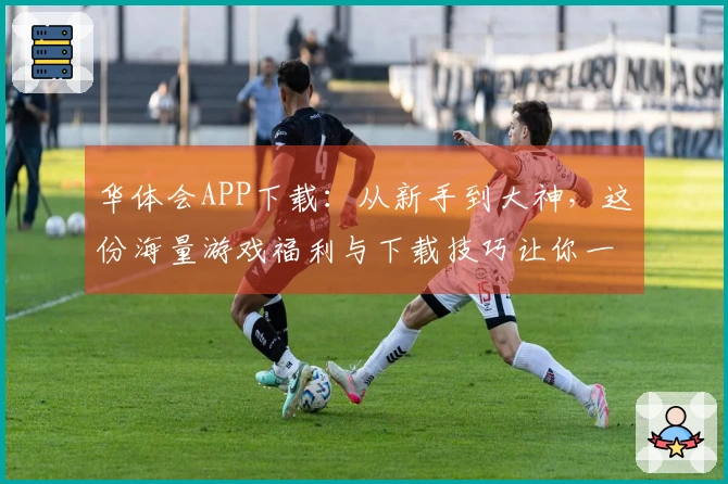 华体会APP下载：从新手到大神，这份海量游戏福利与下载技巧让你一步到位！