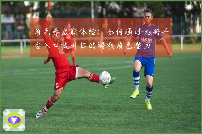 角色养成新体验：如何通过九游平台入口提升你的游戏角色潜力