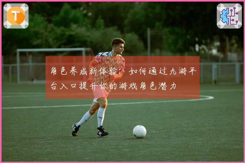 角色养成新体验：如何通过九游平台入口提升你的游戏角色潜力