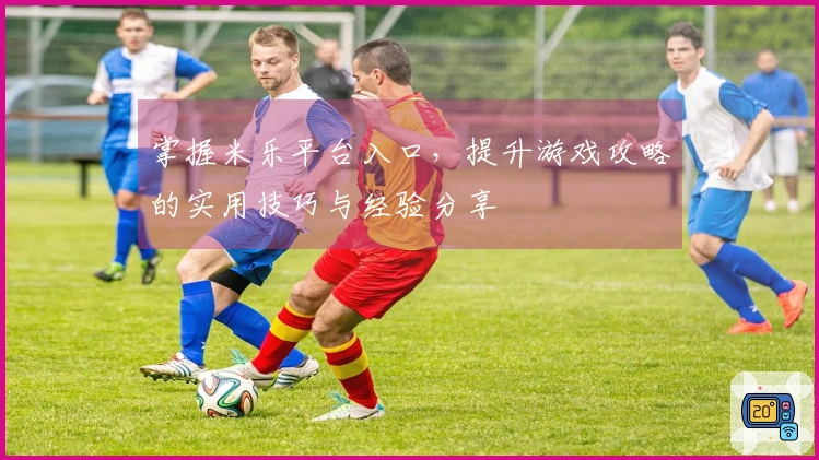 掌握米乐平台入口，提升游戏攻略的实用技巧与经验分享
